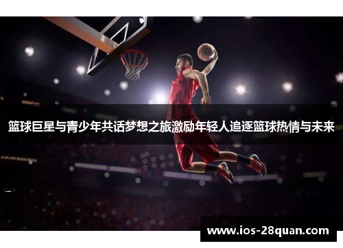 篮球巨星与青少年共话梦想之旅激励年轻人追逐篮球热情与未来