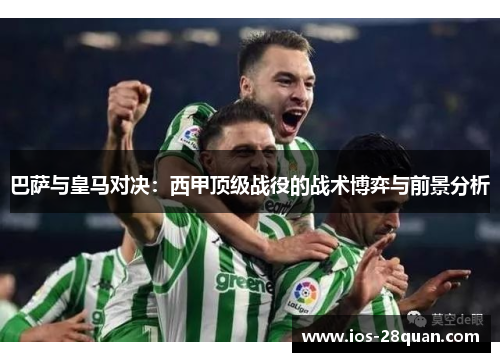 巴萨与皇马对决：西甲顶级战役的战术博弈与前景分析
