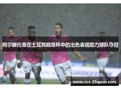 阿尔滕托普在土耳其超级杯中的出色表现助力球队夺冠