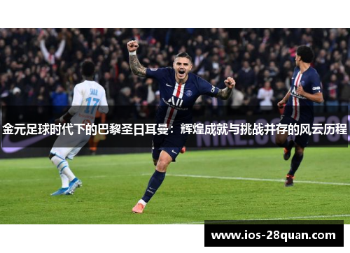 金元足球时代下的巴黎圣日耳曼：辉煌成就与挑战并存的风云历程