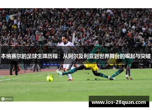本纳赛尔的足球生涯历程：从阿尔及利亚到世界舞台的崛起与突破