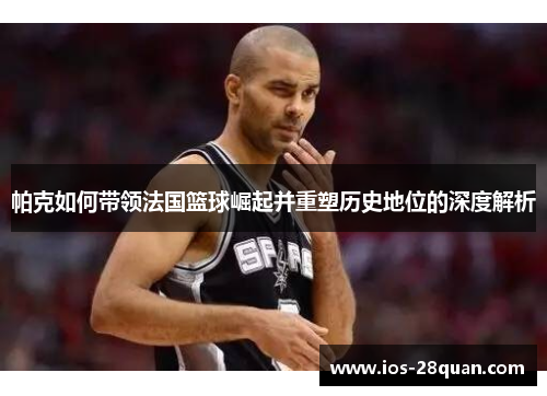 帕克如何带领法国篮球崛起并重塑历史地位的深度解析