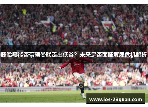 滕哈赫能否带领曼联走出低谷？未来是否面临解雇危机解析