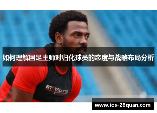 如何理解国足主帅对归化球员的态度与战略布局分析