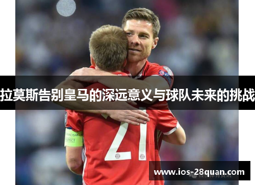 拉莫斯告别皇马的深远意义与球队未来的挑战